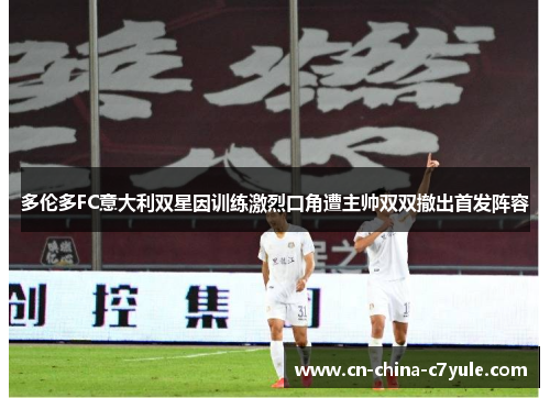 多伦多FC意大利双星因训练激烈口角遭主帅双双撤出首发阵容 多伦多FC意大利双星因训练激烈口角遭主帅双双撤出首发阵容