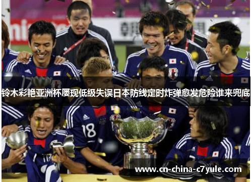 铃木彩艳亚洲杯屡现低级失误日本防线定时炸弹愈发危险谁来兜底