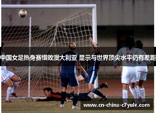 中国女足热身赛惜败澳大利亚 显示与世界顶尖水平仍有差距