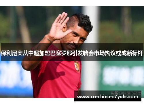 保利尼奥从中超加盟巴塞罗那引发转会市场热议或成新标杆