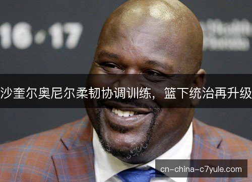 沙奎尔奥尼尔柔韧协调训练,篮下统治再升级 沙奎尔奥尼尔柔韧协调训练,篮下统治再升级