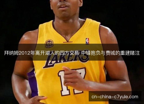 拜纳姆2012年离开湖人的四方交易 中锋抱负与费城的重建赌注 拜纳姆2012年离开湖人的四方交易 中锋抱负与费城的重建赌注